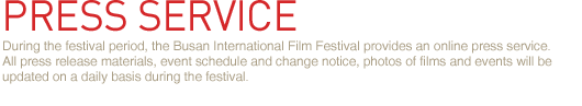 During the festival period, the Busan International Film Festival provides an online press service. 
All press release materials, event schedule and change notice, photos of films and events will be updated on a daily basis during the festival.
